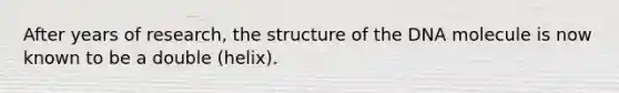 After years of research, the structure of the DNA molecule is now known to be a double (helix).