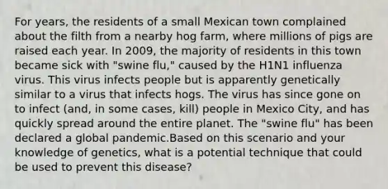 For years, the residents of a small Mexican town complained about the filth from a nearby hog farm, where millions of pigs are raised each year. In 2009, the majority of residents in this town became sick with "swine flu," caused by the H1N1 influenza virus. This virus infects people but is apparently genetically similar to a virus that infects hogs. The virus has since gone on to infect (and, in some cases, kill) people in Mexico City, and has quickly spread around the entire planet. The "swine flu" has been declared a global pandemic.Based on this scenario and your knowledge of genetics, what is a potential technique that could be used to prevent this disease?