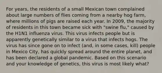 For years, the residents of a small Mexican town complained about large numbers of flies coming from a nearby hog farm, where millions of pigs are raised each year. In 2009, the majority of residents in this town became sick with "swine flu," caused by the H1N1 influenza virus. This virus infects people but is apparently genetically similar to a virus that infects hogs. The virus has since gone on to infect (and, in some cases, kill) people in Mexico City, has quickly spread around the entire planet, and has been declared a global pandemic. Based on this scenario and your knowledge of genetics, this virus is most likely what?