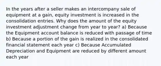 In the years after a seller makes an intercompany sale of equipment at a gain, equity investment is increased in the consolidation entries. Why does the amount of the equity investment adjustment change from year to year? a) Because the Equipment account balance is reduced with passage of time b) Because a portion of the gain is realized in the consolidated financial statement each year c) Because Accumulated Depreciation and Equipment are reduced by different amount each year