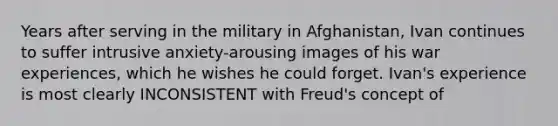 Years after serving in the military in Afghanistan, Ivan continues to suffer intrusive anxiety-arousing images of his war experiences, which he wishes he could forget. Ivan's experience is most clearly INCONSISTENT with Freud's concept of