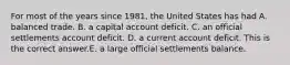 For most of the years since​ 1981, the United States has had A. balanced trade. B. a capital account deficit. C. an official settlements account deficit. D. a current account deficit. This is the correct answer.E. a large official settlements balance.