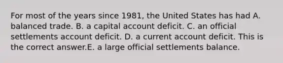 For most of the years since​ 1981, the United States has had A. balanced trade. B. a capital account deficit. C. an official settlements account deficit. D. a current account deficit. This is the correct answer.E. a large official settlements balance.