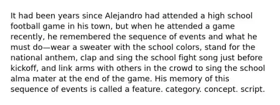 It had been years since Alejandro had attended a high school football game in his town, but when he attended a game recently, he remembered the sequence of events and what he must do—wear a sweater with the school colors, stand for the national anthem, clap and sing the school fight song just before kickoff, and link arms with others in the crowd to sing the school alma mater at the end of the game. His memory of this sequence of events is called a feature. category. concept. script.