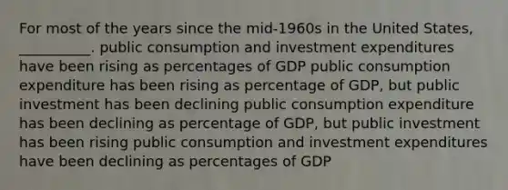 For most of the years since the mid-1960s in the United States, __________. public consumption and investment expenditures have been rising as percentages of GDP public consumption expenditure has been rising as percentage of GDP, but public investment has been declining public consumption expenditure has been declining as percentage of GDP, but public investment has been rising public consumption and investment expenditures have been declining as percentages of GDP