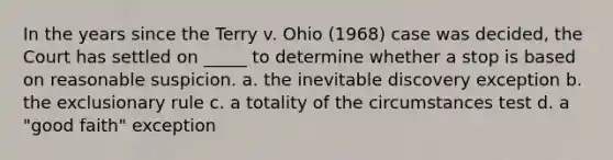 In the years since the Terry v. Ohio (1968) case was decided, the Court has settled on _____ to determine whether a stop is based on reasonable suspicion. a. the inevitable discovery exception b. the exclusionary rule c. a totality of the circumstances test d. a "good faith" exception