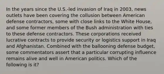 In the years since the U.S.-led invasion of Iraq in 2003, news outlets have been covering the collusion between American defense contractors, some with close links to the White House, and some former members of the Bush administration with ties to these defense contractors. These corporations received lucrative contracts to provide security or logistics support in Iraq and Afghanistan. Combined with the ballooning defense budget, some commentators assert that a particular corrupting influence remains alive and well in American politics. Which of the following is it?