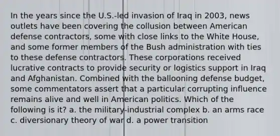 In the years since the U.S.-led invasion of Iraq in 2003, news outlets have been covering the collusion between American defense contractors, some with close links to the White House, and some former members of the Bush administration with ties to these defense contractors. These corporations received lucrative contracts to provide security or logistics support in Iraq and Afghanistan. Combined with the ballooning defense budget, some commentators assert that a particular corrupting influence remains alive and well in American politics. Which of the following is it? a. the military-industrial complex b. an arms race c. diversionary theory of war d. a power transition