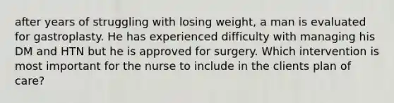 after years of struggling with losing weight, a man is evaluated for gastroplasty. He has experienced difficulty with managing his DM and HTN but he is approved for surgery. Which intervention is most important for the nurse to include in the clients plan of care?