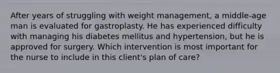 After years of struggling with weight management, a middle-age man is evaluated for gastroplasty. He has experienced difficulty with managing his diabetes mellitus and hypertension, but he is approved for surgery. Which intervention is most important for the nurse to include in this client's plan of care?