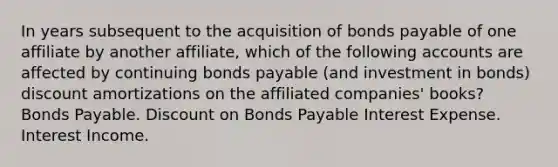 In years subsequent to the acquisition of bonds payable of one affiliate by another affiliate, which of the following accounts are affected by continuing bonds payable (and investment in bonds) discount amortizations on the affiliated companies' books? Bonds Payable. Discount on Bonds Payable Interest Expense. Interest Income.