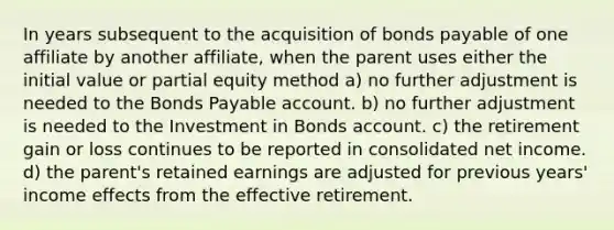 In years subsequent to the acquisition of bonds payable of one affiliate by another affiliate, when the parent uses either the initial value or partial equity method a) no further adjustment is needed to the Bonds Payable account. b) no further adjustment is needed to the Investment in Bonds account. c) the retirement gain or loss continues to be reported in consolidated net income. d) the parent's retained earnings are adjusted for previous years' income effects from the effective retirement.