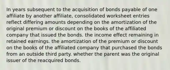 In years subsequent to the acquisition of bonds payable of one affiliate by another affiliate, consolidated worksheet entries reflect differing amounts depending on the amortization of the original premium or discount on the books of the affiliated company that issued the bonds. the income effect remaining in retained earnings. the amortization of the premium or discount on the books of the affiliated company that purchased the bonds from an outside third party. whether the parent was the original issuer of the reacquired bonds.