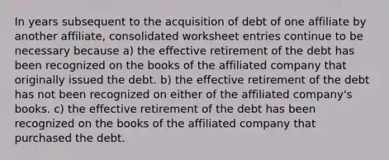 In years subsequent to the acquisition of debt of one affiliate by another affiliate, consolidated worksheet entries continue to be necessary because a) the effective retirement of the debt has been recognized on the books of the affiliated company that originally issued the debt. b) the effective retirement of the debt has not been recognized on either of the affiliated company's books. c) the effective retirement of the debt has been recognized on the books of the affiliated company that purchased the debt.