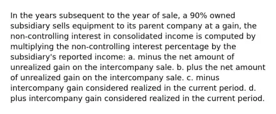 In the years subsequent to the year of sale, a 90% owned subsidiary sells equipment to its parent company at a gain, the non-controlling interest in consolidated income is computed by multiplying the non-controlling interest percentage by the subsidiary's reported income: a. minus the net amount of unrealized gain on the intercompany sale. b. plus the net amount of unrealized gain on the intercompany sale. c. minus intercompany gain considered realized in the current period. d. plus intercompany gain considered realized in the current period.