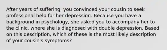 After years of suffering, you convinced your cousin to seek professional help for her depression. Because you have a background in psychology, she asked you to accompany her to the clinic, where she is diagnosed with double depression. Based on this description, which of these is the most likely description of your cousin's symptoms?