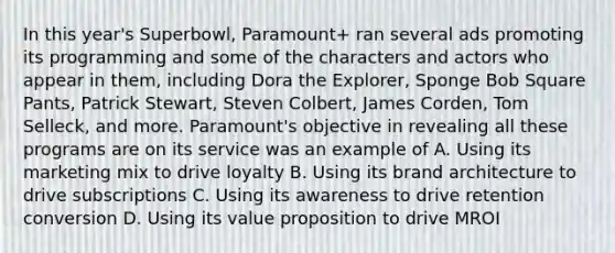 In this year's Superbowl, Paramount+ ran several ads promoting its programming and some of the characters and actors who appear in them, including Dora the Explorer, Sponge Bob Square Pants, Patrick Stewart, Steven Colbert, James Corden, Tom Selleck, and more. Paramount's objective in revealing all these programs are on its service was an example of A. Using its marketing mix to drive loyalty B. Using its brand architecture to drive subscriptions C. Using its awareness to drive retention conversion D. Using its value proposition to drive MROI