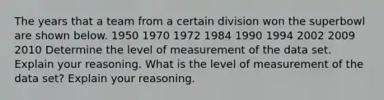 The years that a team from a certain division won the superbowl are shown below. 1950 1970 1972 1984 1990 1994 2002 2009 2010 Determine the level of measurement of the data set. Explain your reasoning. What is the level of measurement of the data set? Explain your reasoning.