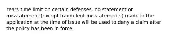 Years time limit on certain defenses, no statement or misstatement (except fraudulent misstatements) made in the application at the time of issue will be used to deny a claim after the policy has been in force.