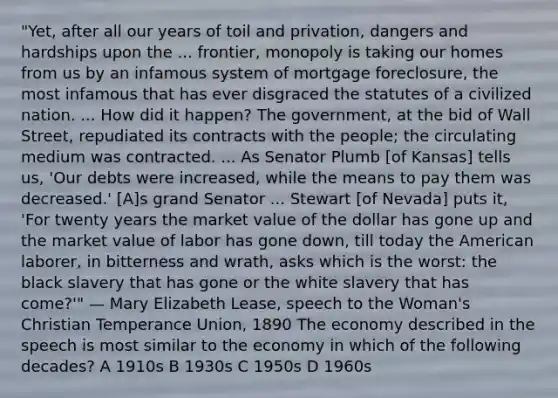 "Yet, after all our years of toil and privation, dangers and hardships upon the ... frontier, monopoly is taking our homes from us by an infamous system of mortgage foreclosure, the most infamous that has ever disgraced the statutes of a civilized nation. ... How did it happen? The government, at the bid of Wall Street, repudiated its contracts with the people; the circulating medium was contracted. ... As Senator Plumb [of Kansas] tells us, 'Our debts were increased, while the means to pay them was decreased.' [A]s grand Senator ... Stewart [of Nevada] puts it, 'For twenty years the market value of the dollar has gone up and the market value of labor has gone down, till today the American laborer, in bitterness and wrath, asks which is the worst: the black slavery that has gone or the white slavery that has come?'" — Mary Elizabeth Lease, speech to the Woman's Christian Temperance Union, 1890 The economy described in the speech is most similar to the economy in which of the following decades? A 1910s B 1930s C 1950s D 1960s