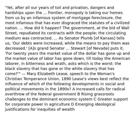 "Yet, after all our years of toil and privation, dangers and hardships upon the ... frontier, monopoly is taking our homes from us by an infamous system of mortgage foreclosure, the most infamous that has ever disgraced the statutes of a civilized nation. ... How did it happen? The government, at the bid of Wall Street, repudiated its contracts with the people; the circulating medium was contracted. ... As Senator Plumb [of Kansas] tells us, 'Our debts were increased, while the means to pay them was decreased.' [A]s grand Senator ... Stewart [of Nevada] puts it, 'For twenty years the market value of the dollar has gone up and the market value of labor has gone down, till today the American laborer, in bitterness and wrath, asks which is the worst: the black slavery that has gone or the white slavery that has come?'" — Mary Elizabeth Lease, speech to the Woman's Christian Temperance Union, 1890 Lease's views best reflect the influence of which of the following developments in social and political movements in the 1890s? A Increased calls for radical overthrow of the federal government B Rising grassroots challenges to the dominant economic system C Greater support for corporate power in agriculture D Emerging ideological justifications for inequities of wealth