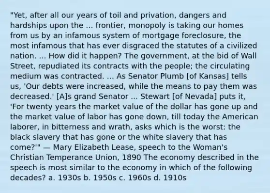 "Yet, after all our years of toil and privation, dangers and hardships upon the ... frontier, monopoly is taking our homes from us by an infamous system of mortgage foreclosure, the most infamous that has ever disgraced the statutes of a civilized nation. ... How did it happen? The government, at the bid of Wall Street, repudiated its contracts with the people; the circulating medium was contracted. ... As Senator Plumb [of Kansas] tells us, 'Our debts were increased, while the means to pay them was decreased.' [A]s grand Senator ... Stewart [of Nevada] puts it, 'For twenty years the market value of the dollar has gone up and the market value of labor has gone down, till today the American laborer, in bitterness and wrath, asks which is the worst: the black slavery that has gone or the white slavery that has come?'" — Mary Elizabeth Lease, speech to the Woman's Christian Temperance Union, 1890 The economy described in the speech is most similar to the economy in which of the following decades? a. 1930s b. 1950s c. 1960s d. 1910s