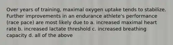 Over years of training, maximal oxygen uptake tends to stabilize. Further improvements in an endurance athlete's performance (race pace) are most likely due to a. increased maximal heart rate b. increased lactate threshold c. increased breathing capacity d. all of the above