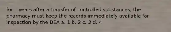 for _ years after a transfer of controlled substances, the pharmacy must keep the records immediately available for inspection by the DEA a. 1 b. 2 c. 3 d. 4