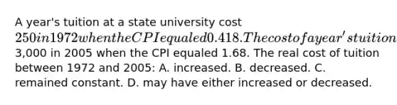 A year's tuition at a state university cost 250 in 1972 when the CPI equaled 0.418. The cost of a year's tuition at the same state university cost3,000 in 2005 when the CPI equaled 1.68. The real cost of tuition between 1972 and 2005: A. increased. B. decreased. C. remained constant. D. may have either increased or decreased.