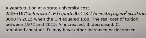 A year's tuition at a state university cost 250 in 1972 when the CPI equaled 0.418. The cost of a year's tuition at the same state university cost3000 in 2015 when the CPI equaled 1.68. The real cost of tuition between 1972 and 2015: A. increased. B. decreased. C. remained constant. D. may have either increased or decreased.