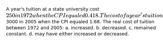 A year's tuition at a state university cost 250 in 1972 when the CPI equaled 0.418. The cost of a year's tuition at the same state university cost3000 in 2005 when the CPI equaled 1.68. The real cost of tuition between 1972 and 2005: a. increased. b. decreased. c. remained constant. d. may have either increased or decreased.