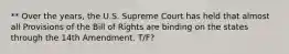 ** Over the years, the U.S. Supreme Court has held that almost all Provisions of the Bill of Rights are binding on the states through the 14th Amendment. T/F?