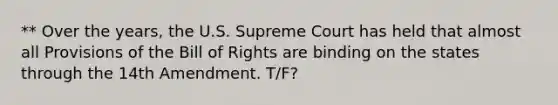 ** Over the years, the U.S. Supreme Court has held that almost all Provisions of the Bill of Rights are binding on the states through the 14th Amendment. T/F?