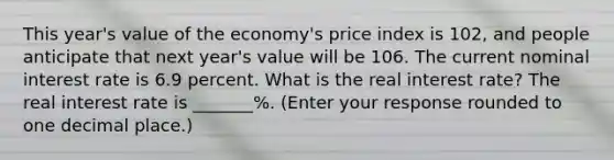 This​ year's value of the​ economy's price index is 102​, and people anticipate that next​ year's value will be 106. The current nominal interest rate is 6.9 percent. What is the real interest​ rate? The real interest rate is _______​%. ​(Enter your response rounded to one decimal​ place.)