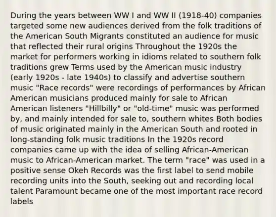 During the years between WW I and WW II (1918-40) companies targeted some new audiences derived from the folk traditions of the American South Migrants constituted an audience for music that reflected their rural origins Throughout the 1920s the market for performers working in idioms related to southern folk traditions grew Terms used by the American music industry (early 1920s - late 1940s) to classify and advertise southern music "Race records" were recordings of performances by African American musicians produced mainly for sale to African American listeners "Hillbilly" or "old-time" music was performed by, and mainly intended for sale to, southern whites Both bodies of music originated mainly in the American South and rooted in long-standing folk music traditions In the 1920s record companies came up with the idea of selling African-American music to African-American market. The term "race" was used in a positive sense Okeh Records was the first label to send mobile recording units into the South, seeking out and recording local talent Paramount became one of the most important race record labels