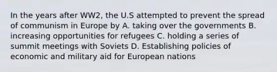 In the years after WW2, the U.S attempted to prevent the spread of communism in Europe by A. taking over the governments B. increasing opportunities for refugees C. holding a series of summit meetings with Soviets D. Establishing policies of economic and military aid for European nations