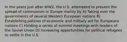 In the years just after WW2, the U.S. attempted to prevent the spread of communism in Europe mainly by A) Taking over the governments of several Western European nations B) Establishing policies of economic and military aid for Europeans nations C) Holding a series of summit meetings with leaders of the Soviet Union D) Increasing opportunities for political refugees to settle in the U.S.