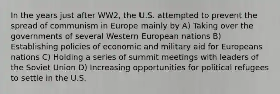 In the years just after WW2, the U.S. attempted to prevent the spread of communism in Europe mainly by A) Taking over the governments of several Western European nations B) Establishing policies of economic and military aid for Europeans nations C) Holding a series of summit meetings with leaders of the Soviet Union D) Increasing opportunities for political refugees to settle in the U.S.