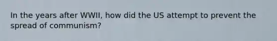 In the years after WWII, how did the US attempt to prevent the spread of communism?