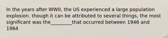 In the years after WWII, the US experienced a large population explosion. though it can be attributed to several things, the most significant was the_________that occurred between 1946 and 1964