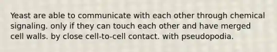 Yeast are able to communicate with each other through chemical signaling. only if they can touch each other and have merged cell walls. by close cell-to-cell contact. with pseudopodia.