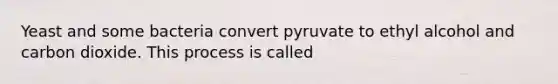 Yeast and some bacteria convert pyruvate to ethyl alcohol and carbon dioxide. This process is called