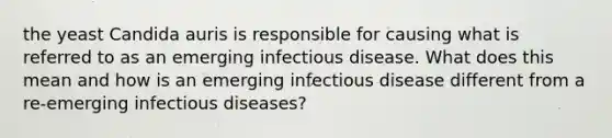 the yeast Candida auris is responsible for causing what is referred to as an emerging infectious disease. What does this mean and how is an emerging infectious disease different from a re-emerging infectious diseases?