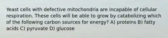 Yeast cells with defective mitochondria are incapable of cellular respiration. These cells will be able to grow by catabolizing which of the following carbon sources for energy? A) proteins B) fatty acids C) pyruvate D) glucose