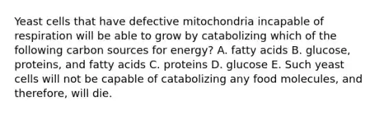 Yeast cells that have defective mitochondria incapable of respiration will be able to grow by catabolizing which of the following carbon sources for energy? A. fatty acids B. glucose, proteins, and fatty acids C. proteins D. glucose E. Such yeast cells will not be capable of catabolizing any food molecules, and therefore, will die.