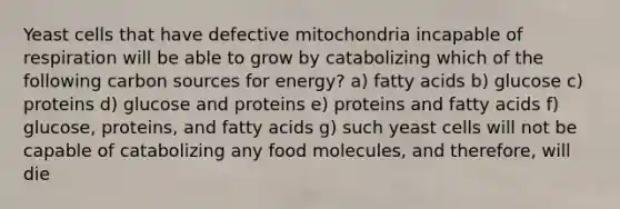 Yeast cells that have defective mitochondria incapable of respiration will be able to grow by catabolizing which of the following carbon sources for energy? a) fatty acids b) glucose c) proteins d) glucose and proteins e) proteins and fatty acids f) glucose, proteins, and fatty acids g) such yeast cells will not be capable of catabolizing any food molecules, and therefore, will die