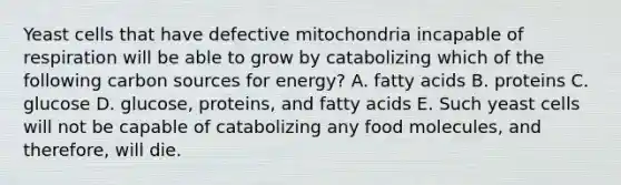 Yeast cells that have defective mitochondria incapable of respiration will be able to grow by catabolizing which of the following carbon sources for energy? A. fatty acids B. proteins C. glucose D. glucose, proteins, and fatty acids E. Such yeast cells will not be capable of catabolizing any food molecules, and therefore, will die.