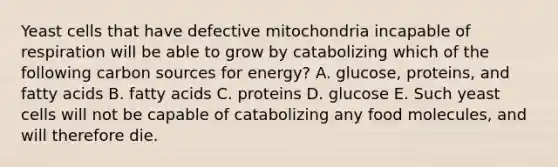 Yeast cells that have defective mitochondria incapable of respiration will be able to grow by catabolizing which of the following carbon sources for energy? A. glucose, proteins, and fatty acids B. fatty acids C. proteins D. glucose E. Such yeast cells will not be capable of catabolizing any food molecules, and will therefore die.