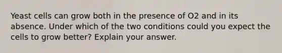 Yeast cells can grow both in the presence of O2 and in its absence. Under which of the two conditions could you expect the cells to grow better? Explain your answer.