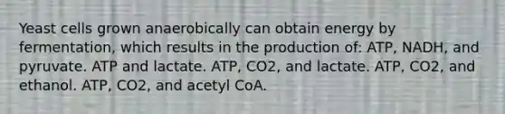 Yeast cells grown anaerobically can obtain energy by fermentation, which results in the production of: ATP, NADH, and pyruvate. ATP and lactate. ATP, CO2, and lactate. ATP, CO2, and ethanol. ATP, CO2, and acetyl CoA.